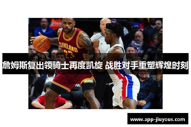 詹姆斯复出领骑士再度凯旋 战胜对手重塑辉煌时刻