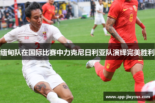 缅甸队在国际比赛中力克尼日利亚队演绎完美胜利