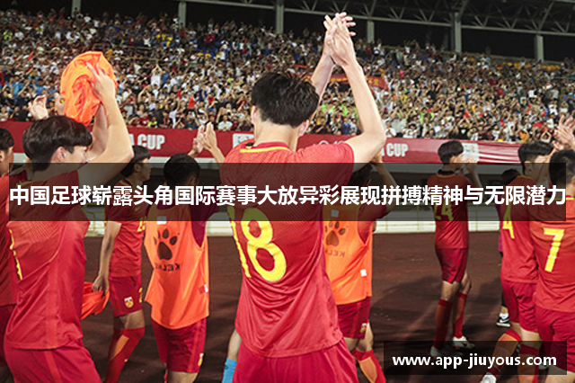 中国足球崭露头角国际赛事大放异彩展现拼搏精神与无限潜力