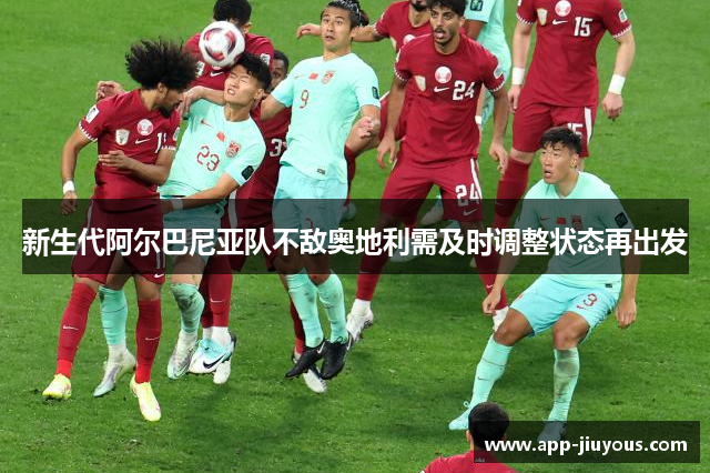 新生代阿尔巴尼亚队不敌奥地利需及时调整状态再出发