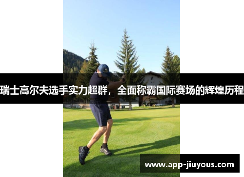 瑞士高尔夫选手实力超群，全面称霸国际赛场的辉煌历程