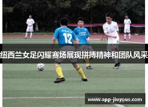 纽西兰女足闪耀赛场展现拼搏精神和团队风采