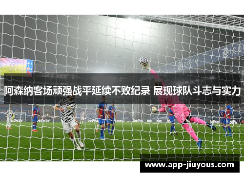 阿森纳客场顽强战平延续不败纪录 展现球队斗志与实力