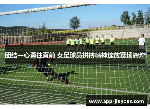团结一心勇往直前 女足球员拼搏精神绽放赛场辉煌
