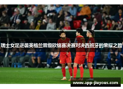 瑞士女足逆袭英格兰晋级欧锦赛决赛对决西班牙的荣耀之路