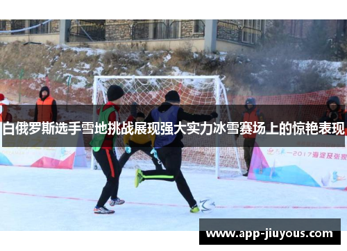 白俄罗斯选手雪地挑战展现强大实力冰雪赛场上的惊艳表现